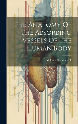The Anatomy Of The Absorbing Vessels Of The Human Body - William Cruickshank