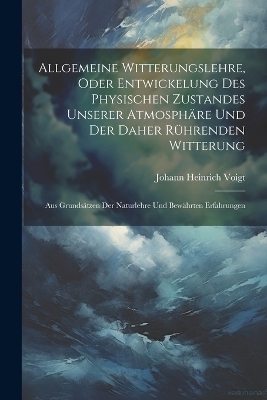 Allgemeine Witterungslehre, oder entwickelung des physischen Zustandes unserer Atmosph&auml;re und der Daher r&uuml;hrenden Witterung - Johann Heinrich Voigt