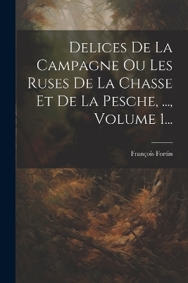 Delices De La Campagne Ou Les Ruses De La Chasse Et De La Pesche, ..., Volume 1... - François Fortin