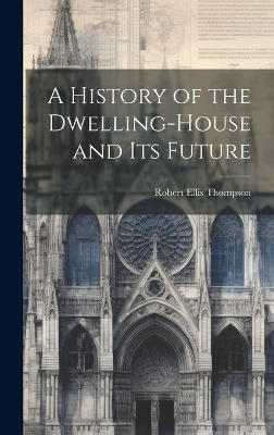 A History of the Dwelling-House and Its Future - Robert Ellis Thompson