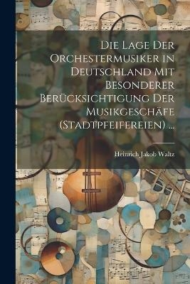 Die Lage Der Orchestermusiker in Deutschland Mit Besonderer Ber&uuml;cksichtigung Der Musikgesch&auml;fe (Stadtpfeifereien) ... - Heinrich Jakob Waltz