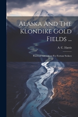Alaska And The Klondike Gold Fields ... - A C Harris