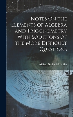 Notes On the Elements of Algebra and Trigonometry With Solutions of the More Difficult Questions - William Nathaniel Griffin