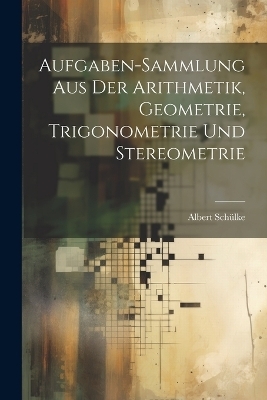 Aufgaben-sammlung Aus Der Arithmetik, Geometrie, Trigonometrie Und Stereometrie - Albert Sch&uuml;lke