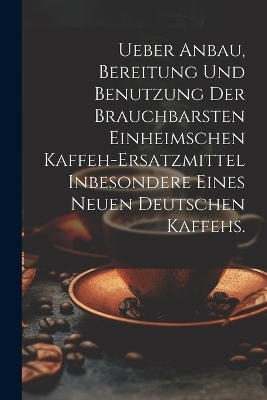 Ueber Anbau, Bereitung und Benutzung der brauchbarsten einheimschen Kaffeh-Ersatzmittel inbesondere eines neuen deutschen Kaffehs.