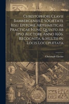 Christophori Clavii Bambergensis E Societate Iesu, Epitome Arithmeticae Practicae Nunc Quinto Ab Ipso Auctore Anno 1606. Recognita, & Multis in Locis Locupletata - Christoph Clavius