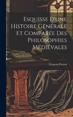 Esquisse D'une Histoire G&eacute;n&eacute;rale et Compar&eacute;e des Philosophies M&eacute;di&eacute;vales - Fran&ccedil;ois Picavet