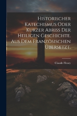 Historischer Katechismus oder kurzer Abriß der heiligen Geschichte. aus dem französischen übersetzt.