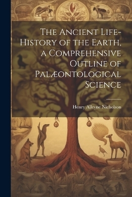 The Ancient Life-History of the Earth, a Comprehensive Outline of Pal&aelig;ontological Science - Henry Alleyne Nicholson