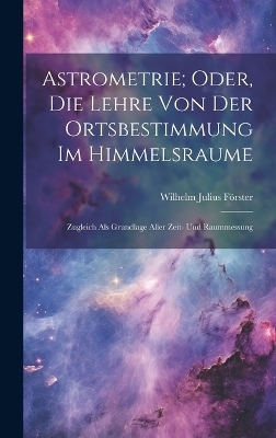Astrometrie; Oder, Die Lehre Von Der Ortsbestimmung Im Himmelsraume