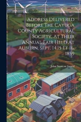Address Delivered Before The Cayuga County Agricultural Society, At Their Annual Fair Held At Auburn, Sept. 14.15 Et 16, 1859 - John Stanton Gould