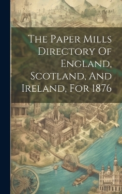 The Paper Mills Directory Of England, Scotland, And Ireland, For 1876