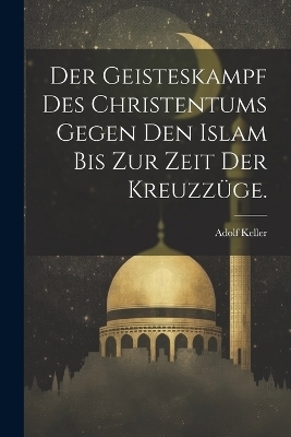 Der Geisteskampf des Christentums gegen den Islam bis zur Zeit der Kreuzz&uuml;ge. - Adolf Keller
