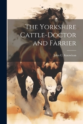 The Yorkshire Cattle-Doctor and Farrier - John C Knowlson