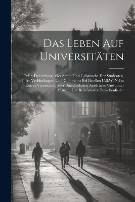 Das Leben Auf Universitäten; Oder, Darstellung Aller Sitten Und Gebräuche Der Studenten, Ihrer Verbindungen Und Comments Bei Duellen U.S.W. Nebst Einem Verzeichnis Aller Burschickosen Ausdrücke Und Einer Auswahl Der Beliebstesten Burschenlieder