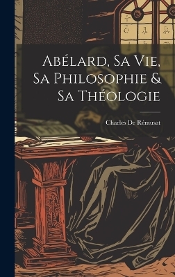 Ab&eacute;lard, Sa Vie, Sa Philosophie & Sa Th&eacute;ologie - Charles de R&eacute;musat