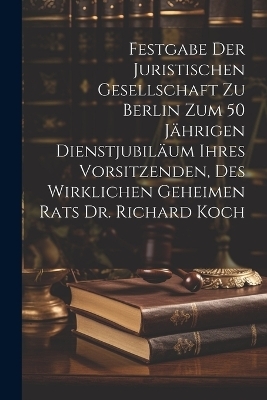 Festgabe der Juristischen Gesellschaft zu Berlin zum 50 jährigen Dienstjubiläum ihres Vorsitzenden, des wirklichen geheimen Rats Dr. Richard Koch
