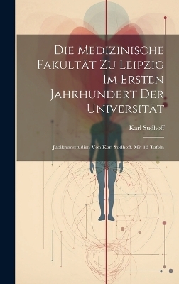 Die Medizinische Fakultät zu Leipzig im ersten Jahrhundert der Universität; Jubiläumsstudien von Karl Sudhoff. Mit 16 Tafeln