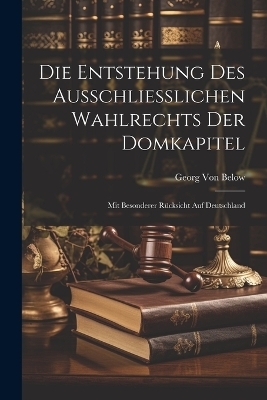 Die Entstehung Des Ausschliesslichen Wahlrechts Der Domkapitel - Georg Von Below