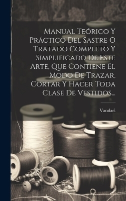 Manual Te&oacute;rico Y Pr&aacute;ctico Del Sastre O Tratado Completo Y Simplificado De Este Arte, Que Contiene El Modo De Trazar, Cortar Y Hacer Toda Clase De Vestidos... - 
