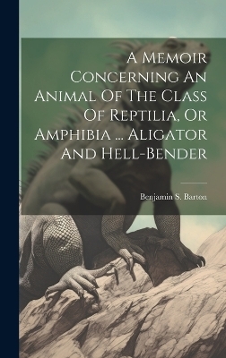 A Memoir Concerning An Animal Of The Class Of Reptilia, Or Amphibia ... Aligator And Hell-bender - Benjamin S Barton