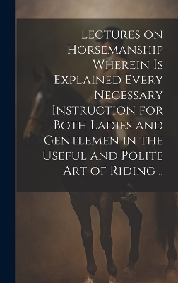 Lectures on Horsemanship Wherein is Explained Every Necessary Instruction for Both Ladies and Gentlemen in the Useful and Polite art of Riding ..