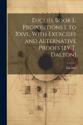 Euclid, Book I., Propositions I. to Xxvi., With Exercises and Alternative Proofs [By T. Dalton] -  Euclides
