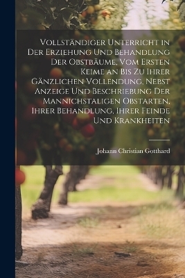Vollständiger Unterricht in Der Erziehung Und Behandlung Der Obstbäume, Vom Ersten Keime an Bis Zu Ihrer Gänzlichen Vollendung, Nebst Anzeige Und Beschriebung Der Mannichstaligen Obstarten, Ihrer Behandlung, Ihrer Feinde Und Krankheiten