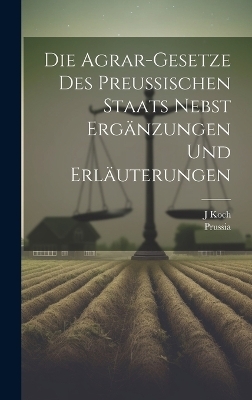 Die Agrar-Gesetze Des Preussischen Staats Nebst Erg&auml;nzungen Und Erl&auml;uterungen -  Prussia, J Koch