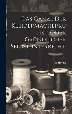 Das Ganze der Kleidermacherkunst. oder gr&uuml;ndlicher Selbstunterricht. - Fr Heyder