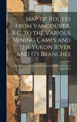 Map of Routes From Vancouver, B.C. to the Various Mining Camps and the Yukon River and its Branches; Mining Regulations of the Dominion Government Forms of Application] -  Anonymous