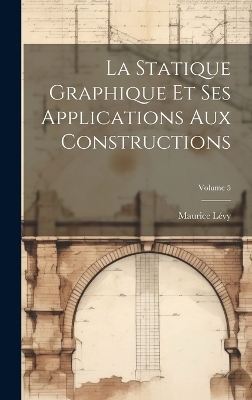 La Statique Graphique Et Ses Applications Aux Constructions; Volume 5 - Maurice L&eacute;vy