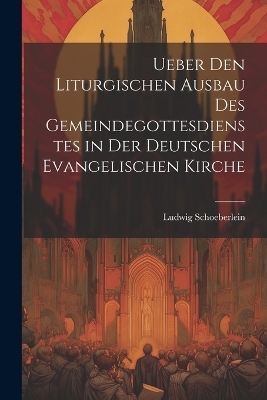 Ueber Den Liturgischen Ausbau Des Gemeindegottesdienstes in Der Deutschen Evangelischen Kirche - Ludwig Schoeberlein