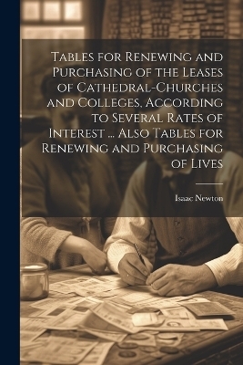 Tables for Renewing and Purchasing of the Leases of Cathedral-Churches and Colleges, According to Several Rates of Interest ... Also Tables for Renewing and Purchasing of Lives - Isaac Newton