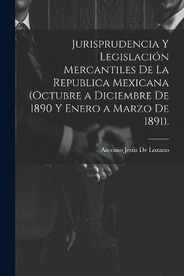 Jurisprudencia Y Legislaci&oacute;n Mercantiles De La Republica Mexicana (Octubre a Diciembre De 1890 Y Enero a Marzo De 1891). - Antonio Jes&uacute;s de Lozano