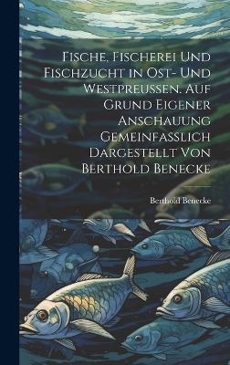 Fische, Fischerei und Fischzucht in Ost- und Westpreussen. Auf Grund eigener Anschauung gemeinfasslich dargestellt von Berthold Benecke