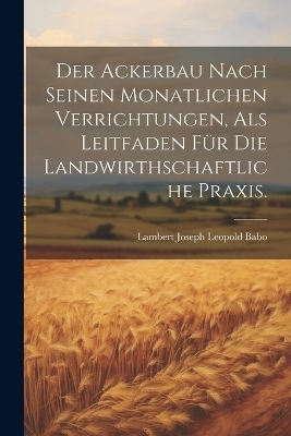 Der Ackerbau Nach Seinen Monatlichen Verrichtungen, Als Leitfaden F&uuml;r Die Landwirthschaftliche Praxis. - Lambert Joseph Leopold Babo