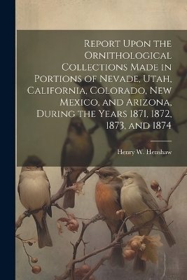 Report Upon the Ornithological Collections Made in Portions of Nevade, Utah, California, Colorado, New Mexico, and Arizona, During the Years 1871, 1872, 1873, and 1874 - Henry W 1850-1930 Henshaw
