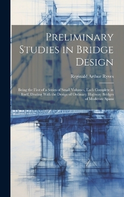 Preliminary Studies in Bridge Design; Being the First of a Series of Small Volumes, Each Complete in Itself, Dealing With the Design of Ordinary Highway Bridges of Moderate Spans - Reginald Arthur Ryves