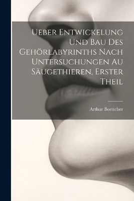 Ueber Entwickelung Und Bau Des Geh&ouml;rlabyrinths Nach Untersuchungen Au S&auml;ugethieren, Erster Theil - Arthur Boettcher