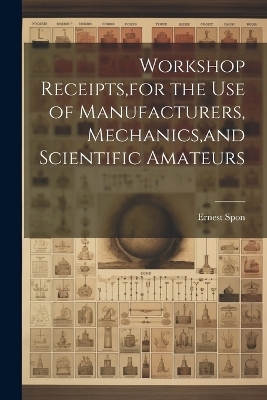 Workshop Receipts, for the Use of Manufacturers, Mechanics, and Scientific Amateurs - Ernest Spon