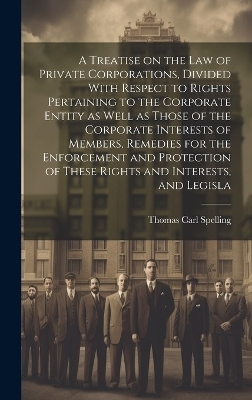 A Treatise on the law of Private Corporations, Divided With Respect to Rights Pertaining to the Corporate Entity as Well as Those of the Corporate Interests of Members, Remedies for the Enforcement and Protection of These Rights and Interests, and Legisla
