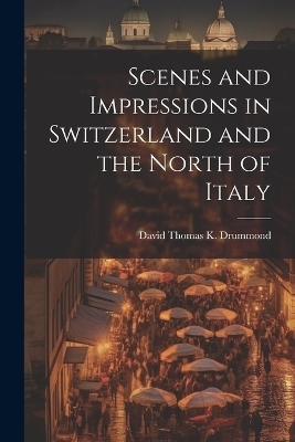 Scenes and Impressions in Switzerland and the North of Italy - David Thomas K Drummond