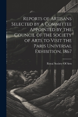 Reports of Artisans Selected by a Committee Appointed by the Council of the Society of Arts to Visit the Paris Universal Exhibition, 1867