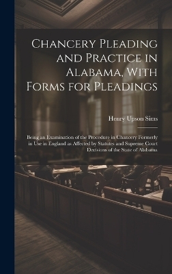 Chancery Pleading and Practice in Alabama, With Forms for Pleadings; Being an Examination of the Procedure in Chancery Formerly in use in England as Affected by Statutes and Supreme Court Decisions of the State of Alabama