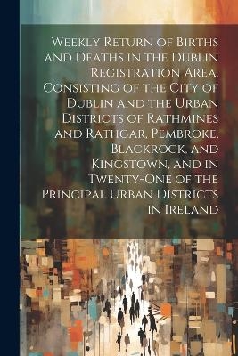 Weekly Return of Births and Deaths in the Dublin Registration Area, Consisting of the City of Dublin and the Urban Districts of Rathmines and Rathgar, Pembroke, Blackrock, and Kingstown, and in Twenty-One of the Principal Urban Districts in Ireland