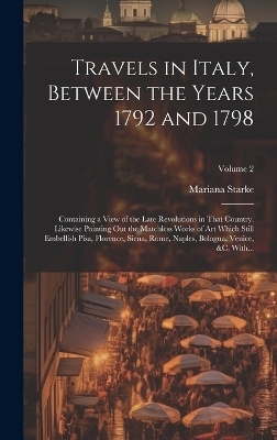 Travels in Italy, Between the Years 1792 and 1798; Containing a View of the Late Revolutions in That Country. Likewise Pointing out the Matchless Works of Art Which Still Embellish Pisa, Florence, Siena, Rome, Naples, Bologna, Venice, &c. With...; Volume 2