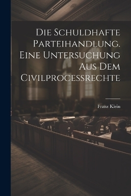 Die schuldhafte Parteihandlung. Eine Untersuchung aus dem Civilprocessrechte - Franz Klein