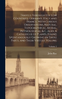 Travels Through the Low Countries, Germany, Italy and France, With Curious Observations, Natural, Topographical, Moral, Physiological, & c. Also, A Catalogue of Plants, Found Spontaneously Growing in Those Parts, and Their Virtues. Volume; Volume 2 - Ray John 1627-1705
