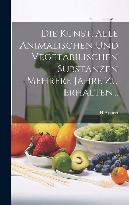Die Kunst, Alle Animalischen Und Vegetabilischen Substanzen Mehrere Jahre Zu Erhalten... - H Appert